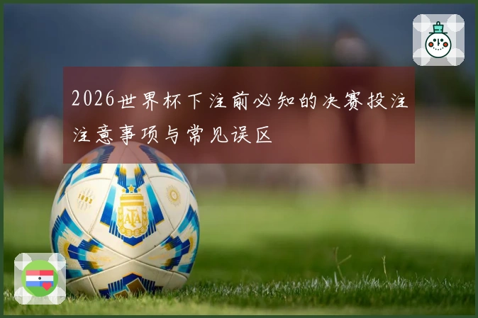 2026世界杯下注前必知的决赛投注注意事项与常见误区