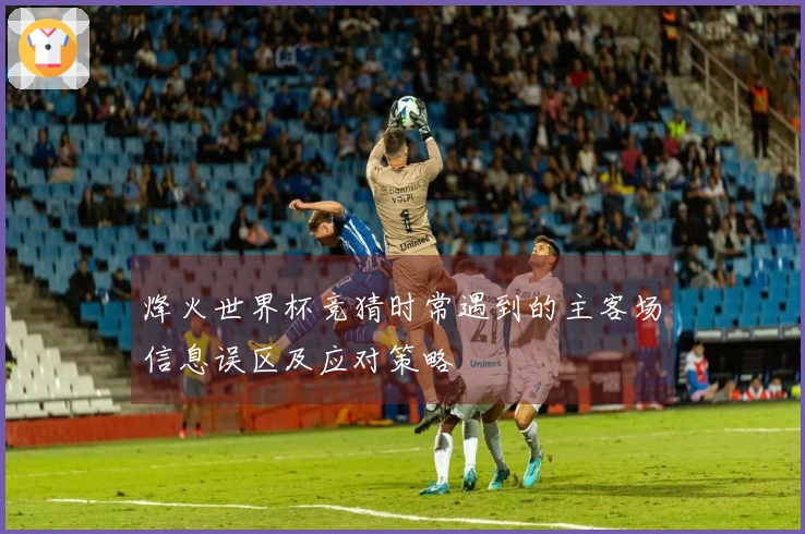 烽火世界杯竞猜时常遇到的主客场信息误区及应对策略